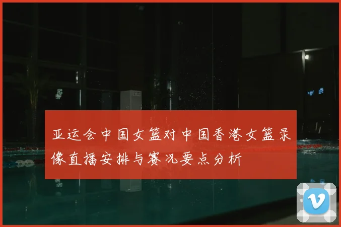 亚运会中国女篮对中国香港女篮录像直播安排与赛况要点分析