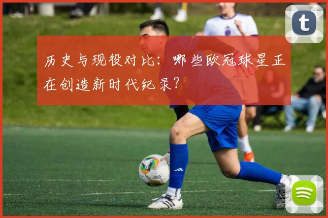历史与现役对比：哪些欧冠球星正在创造新时代纪录？