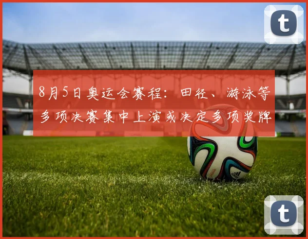 8月5日奥运会赛程：田径、游泳等多项决赛集中上演或决定多项奖牌归属