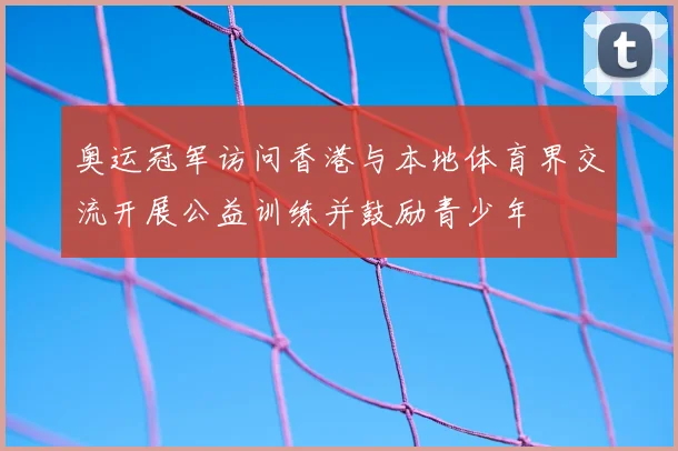 奥运冠军访问香港与本地体育界交流开展公益训练并鼓励青少年