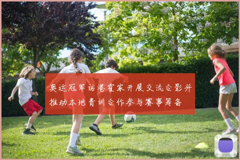 奥运冠军访港霍家开展交流合影并推动本地青训合作参与赛事筹备