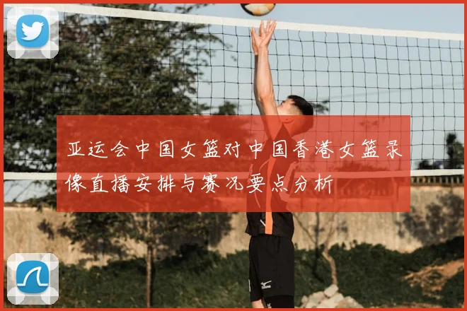 亚运会中国女篮对中国香港女篮录像直播安排与赛况要点分析