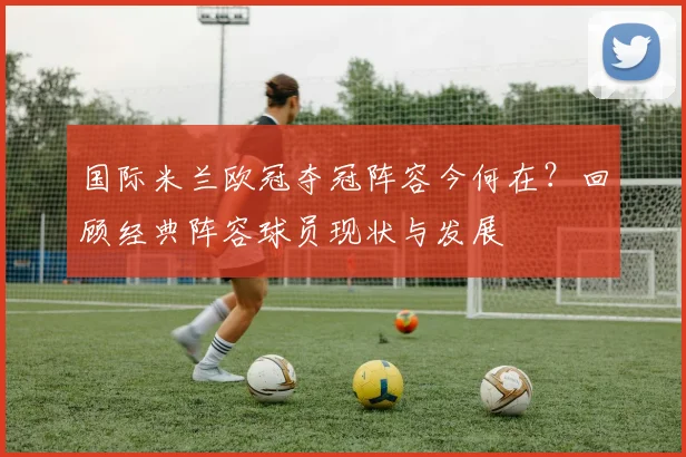 国际米兰欧冠夺冠阵容今何在？回顾经典阵容球员现状与发展