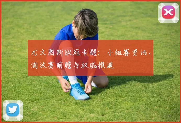 尤文图斯欧冠专题：小组赛资讯、淘汰赛前瞻与权威报道