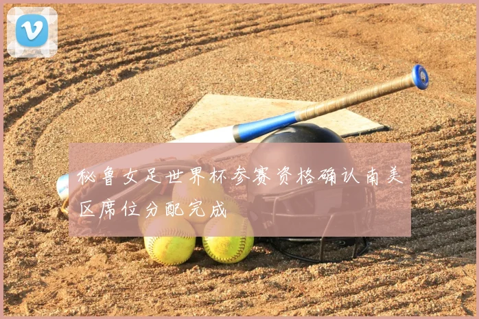 秘鲁女足世界杯参赛资格确认南美区席位分配完成