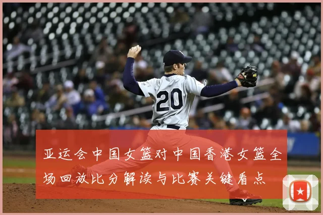 亚运会中国女篮对中国香港女篮全场回放比分解读与比赛关键看点
