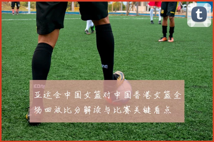 亚运会中国女篮对中国香港女篮全场回放比分解读与比赛关键看点