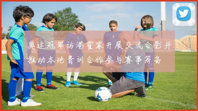 奥运冠军访港霍家开展交流合影并推动本地青训合作参与赛事筹备