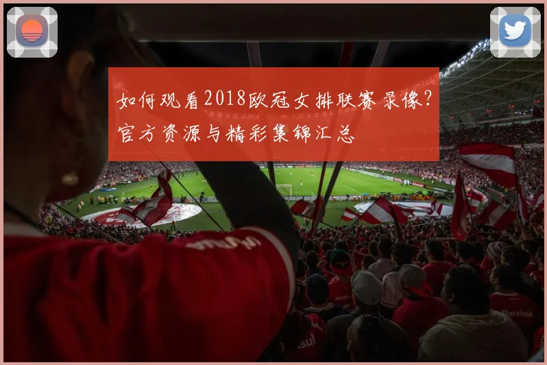 如何观看2018欧冠女排联赛录像？官方资源与精彩集锦汇总