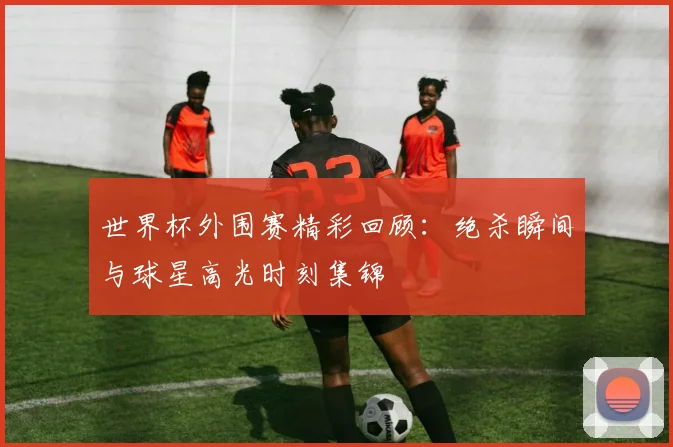 世界杯外围赛精彩回顾：绝杀瞬间与球星高光时刻集锦