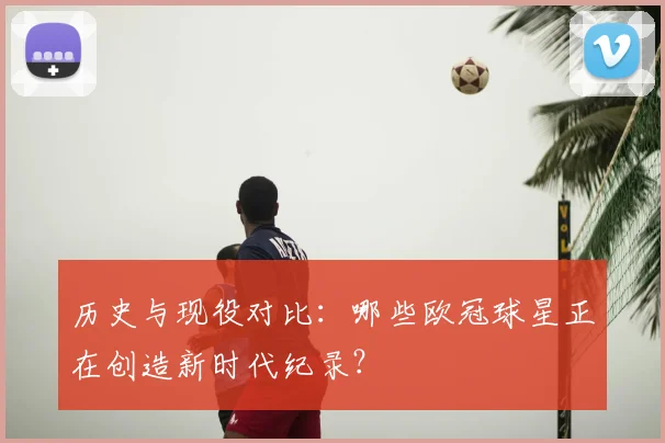 历史与现役对比：哪些欧冠球星正在创造新时代纪录？